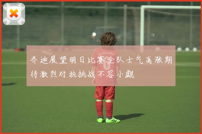 乔迪展望明日比赛全队士气高涨期待激烈对抗挑战不容小觑